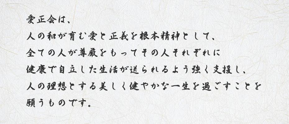 愛正会は、人の和が育む愛と正義を根本精神として、全ての人が尊厳をもってその人それぞれに健康で自立した生活が送れるよう強く支援し、人の理想をする美しく健やかな一生を過ごすことを願うものです。